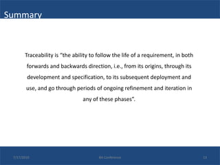 Summary



       Traceability is “the ability to follow the life of a requirement, in both
        forwards and backwards direction, i.e., from its origins, through its
        development and specification, to its subsequent deployment and
        use, and go through periods of ongoing refinement and iteration in
                                any of these phases”.




 7/17/2010                             BA Conference                               13
 