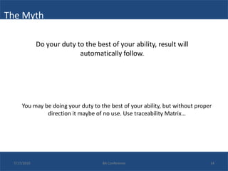 The Myth

             Do your duty to the best of your ability, result will
                           automatically follow.




     You may be doing your duty to the best of your ability, but without proper
              direction it maybe of no use. Use traceability Matrix…




 7/17/2010                          BA Conference                             14
 