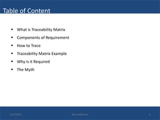 Table of Content

    What is Traceability Matrix
    Components of Requirement
    How to Trace
    Traceability Matrix Example
    Why is it Required
    The Myth




  7/17/2010                        BA Conference   2
 