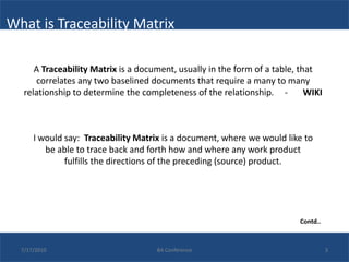 What is Traceability Matrix

      A Traceability Matrix is a document, usually in the form of a table, that
      correlates any two baselined documents that require a many to many
   relationship to determine the completeness of the relationship. -         WIKI



      I would say: Traceability Matrix is a document, where we would like to
         be able to trace back and forth how and where any work product
              fulfills the directions of the preceding (source) product.




                                                                           Contd..



  7/17/2010                          BA Conference                                   3
 