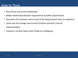 How to Trace
 • Has at least one to one relationship
 • Makes relationship between requirements & within requirements
 • Document the functions next to each of the Requirements they are related to
 • Same way Tech Design next to each functions and that’s how till
    implementation
 • Customer can give inputs when things are ambiguous.




  7/17/2010                         BA Conference                           6
 