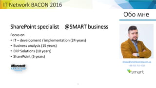 1
Обо мне
SharePoint specialist @SMART business
Focus on
• IT – development / implementation (24 years)
• Business analysis (15 years)
• ERP Solutions (10 years)
• SharePoint (5 years)
dmguz@smartbusiness.com.ua
+38 050 702-4215
IT Network BACON 2016
 