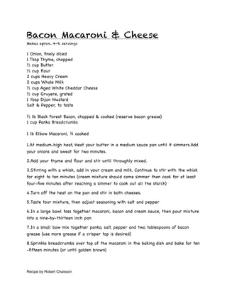 Bacon Macaroni & Cheese
Makes aprox. 4-6 servings


1 Onion, ﬁnely diced
1 Tbsp Thyme, chopped
½ cup Butter
⅓ cup ﬂour
2 cups Heavy Cream
2 cups Whole Milk
½ cup Aged White Cheddar Cheese
½ cup Gruyere, grated
1 tbsp Dijon Mustard
Salt & Pepper, to taste

½ lb Black Forest Bacon, chopped & cooked (reserve bacon grease)
1 cup Panko Breadcrumbs

1 lb Elbow Macaroni, ¾ cooked

1.At medium-high heat, Heat your butter in a medium sauce pan until it simmers.Add
your onions and sweat for two minutes.

2.Add your thyme and ﬂour and stir until throughly mixed.

3.Stirring with a whisk, add in your cream and milk. Continue to stir with the whisk
for eight to ten minutes (cream mixture should come simmer then cook for at least
four-ﬁve minutes after reaching a simmer to cook out all the starch)

4.Turn off the heat on the pan and stir in both cheeses.

5.Taste tour mixture, then adjust seasoning with salt and pepper

6.In a large bowl toss together macaroni, bacon and cream sauce, then pour mixture
into a nine-by-thirteen inch pan

7.In a small bow mix together panko, salt, pepper and two tablespoons of bacon
grease (use more grease if a crisper top is desired)

8.Sprinkle breadcrumbs over top of the macaroni in the baking dish and bake for ten
-ﬁfteen minutes (or until golden brown)



Recipe by Robert Chaisson
 