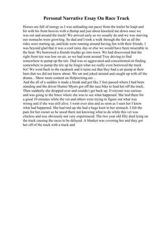 Personal Narrative Essay On Race Track
Horses are full of energy as I was unloading our pacer from the trailer he leapt and
hit with his front hooves with a thump and just about knocked me down once we
was out and around the truck! We arrived early as we usually do and we was starving
our stomachs were growling. So dad and I took a walk through the fair as all the
rides were starting up, and kids were running around having fun with their friends. I
was beyond glad that it was a cool rainy day or else we would have been miserable in
the heat. We borrowed a friends truckto go into town. We had discovered that the
right front tire was low on air, so we had went around Troy driving to find
somewhere to pump up the tire. Dad was so aggravated and concentrated on finding
somewhere to pump the tire up he forgot what we really even borrowed the truck
for! We went back to the racetrack and it turns out that they had a air pump at their
barn that we did not know about. We sat and joked around and caught up with all the
drama... Show more content on Helpwriting.net ...
And the all of a sudden it made a break and got like 2 feet passed where I had been
standing and the driver Hunter Myers got off the race bike to lead her off the track.
Then suddenly she dropped over and couldn t get back up. Everyone was curious
and was going to the fence where she was to see what happened. She laid there for
a good 10 minutes while the vet and others were trying to figure out what was
wrong and if she was still alive. I went over also and as soon as I seen her I knew
what had happened. She had tied up she had a huge knot in her stomach. I felt the
pain for her owner as he stood there not knowing what to do while this vet was
clueless and was obviously not very experienced. The two year old filly died lying on
the track causing the races to be delayed. A blanket was covering her and they got
her off of the track with a truck and
 