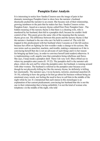 Pumpkin Eater Analysis
It is interesting to notice how Sandra Cisneros uses the image of pain in her
dramatic monologue Pumpkin Eater to show how the narrator s husband
drastically pushed the narrator to an extent. She became sick of their relationship,
growing numbness to the pain that he makes her face. Sandra Cisneros writes
Pumpkin Eater , based on a nursery rhyme called Peter Peter Pumpkin Eater . The
hidden meaning of the nursery rhyme is that there is a cheating wife, who is
murdered by her husband, then hid in a pumpkin shell, because he couldn t hold
control of her. This poem gives the same vibe of the meaning that the nursery
rhyme gives out. The difference between this poem and the nursery rhyme is that
the narrator s husband is the one who can t be held in control of. The wife felt
trapped in this predicament with her husband where I assume as if she felt useless
because her effort on fighting for him wouldn t make a change to his actions. She
uses terms such as anarchist, machete, and trouble, making a statement as if she is
convincing herself that she is not an advocate of such things and it is her reason
for bringing up Saint Lucy, in order to convince herself (and readers) otherwise. It
is implementing a soft, angelic tone that contradicts being rebellious and fierce.
She says, I keep inside a pumpkin shell. There I do very well. Shut a blind eye to
where my pumpkin eater roams (ll. 19 22). The pumpkin shell is the narrator safe
place, where she acts naГЇve when the pumpkin eater, her husband, is running around
with other women. The husband is referred as the pumpkin eater because even
though he not physically killing her like the nursery rhyme, he definitely is killing
her emotionally. The narrator says, I m no hysteric, terrorist, emotional anarchist (ll.
16 18), referring to how she going to let him go about his business without being an
emotional crazy wreck, nor feeling the need to have to call him in the middle of the
night while he out. It s interpreted that each stanza in this monologue is an
explanation of her current predicament; convincing her husband that she is not the
one in their relationship that is being unfaithful, I m not the kind of woman who
telephone s in the middle of the night, who told
 