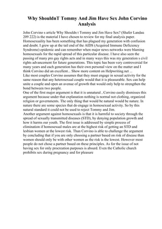 Why ShouldnT Tommy And Jim Have Sex John Corvino
Analysis
John Corvino s article Why Shouldn t Tommy and Jim Have Sex? (Shafer Landau
209 222) is the material I have chosen to review for my final analysis paper.
Homosexuality has been something that has plagued my generation with confusion
and doubt. I grew up at the tail end of the AIDS (Acquired Immune Deficiency
Syndrome) epidemic and can remember when major news networks were blaming
homosexuals for the rapid spread of this particular disease. I have also seen the
passing of many pro gay rights acts and in many ways this was my generation s civil
rights advancement for future generations. This topic has been very controversial for
many years and each generation has their own personal view on the matter and I
think Corvino did an excellent... Show more content on Helpwriting.net ...
Like most couples Corvino assumes that they must engage in sexual activity for the
same reason that any heterosexual couple would that it is pleasurable. Sex can help
unite a couple and open an avenue of growth that would only help to strengthen the
bond between two people.
One of the first major argument is that it is unnatural , Corvino easily dismisses this
argument because under that explanation nothing is normal not clothing, organized
religion or governments. The only thing that would be natural would be nature. In
nature there are some species that do engage in homosexual activity. So by this
natural standard it could not be used to reject Tommy and Jim.
Another argument against homosexuals is that it is harmful to society through the
spread of sexually transmitted diseases (STD), by denying population growth and
how it harms our youth. The first issue is addressed by simple process of
elimination if homosexual males are at the highest risk of getting an STD and
lesbian women at the lowest risk. Than Corvino is able to challenge the argument
by concluding that if you are only choosing a partner based on risk of disease than
women should only be with other women as the risk is the lowest. However most
people do not chose a partner based on these principles. As for the issue of not
having sex for only procreation purposes is absurd. Even the Catholic church
prohibits sex during pregnancy and for pleasure
 