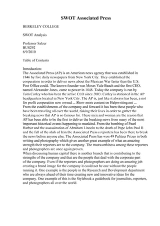 SWOT Associated Press
BERKELEY COLLEGE
SWOT Analysis
Professor Salzer
BUS292
6/9/2010
Table of Contents
Introduction:
The Associated Press (AP) is an American news agency that was established in
1846 by five daily newspapers from New York City. They established the
cooperation in order to deliver news about the Mexican War faster than the U.S.
Post Office could. The known founder was Moses Yale Beach and the first CEO,
named Alexander Jones, came to power in 1848. Today the company is run by
Tom Curley who has been the active CEO since 2003. Curley is stationed in the AP
headquarters located in New York City. The AP is, just like it always has been, a not
for profit cooperation now owned ... Show more content on Helpwriting.net ...
From the establishments of the company and forward it has been these people who
have been traveling all over the world, risking their lives in order to gather the
breaking news that AP is so famous for. These men and woman are the reason that
AP has been able to be the first to deliver the breaking news from many of the most
important historical events happening to mankind. From the bombing of Pearl
Harbor and the assassination of Abraham Lincoln to the death of Pope John Paul II
and the fall of the shah of Iran the Associated Press s reporters has been there to break
the news before anyone else. The Associated Press has won 49 Pulitzer Prizes in both
writing and photography which gives another great example of what an amazing
strength their reporters are to the company. The trustworthiness among these reporters
and photographers are once again proven.
When discussing human capital there is another branch that is contributing to the
strengths of the company and that are the people that deal with the corporate part
of the company. Even if the reporters and photographers are doing an amazing job
creating a brand image for the company it could not be one without the people
running it. One example is the people in the Research and Development department
who are always ahead of their time creating new and innovative ideas for the
company. One example of this is the Stylebook a guidebook for journalists, reporters,
and photographers all over the world.
 