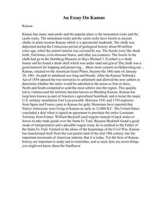 An Essay On Kansas
Kansas
Kansas has many state parks and the popular place is the monument rocks and the
castle rocks. The monument rocks and the castle rocks have fossils in ancient
chalks in plain western Kansas which is a spectacular landmark. The chalk was
deposited during the Cretaceous period of geological history about 80 million
years ago, when the central interior was covered by sea. The fossils were like shark
teeth, fish bones, even dinosaur bones, and other sea creatures. The fossils in the
chalk bed go to the Sternberg Museum in Hays.Michael J. Everhart is a shark
hunter and he found a shark skull which was under sand and gravel The chalk was a
good material for trapping and preserving ... Show more content on Helpwriting.net ...
Kansas, situated on the American Great Plains, became the 34th state on January
29, 1861. Its path to statehood was long and bloody: After the Kansas Nebraska
Act of 1854 opened the two territories to settlement and allowed the new settlers to
determine whether the states would be admitted to the union as free or slave,
North and South competed to send the most settlers into the region. This quickly
led to violence,and the territory became known as Bleeding Kansas. Kansas has
long been known as part of America s agricultural heartland, and is home the major
U.S. military installation Fort Leavenworth. Between 1541 and 1739 explorers
from Spain and France came to Kansas for gold. Historians have reported that
Native Americans were living in Kansas as early as 12,000 B.C. The United States
concluded a deal when it signed an agreement to purchase the entire Louisiana
Territory from France. William Becknell used wagons instead of pack mules or
horses to take trade goods over the Santa Fe Trail. Because Becknell found a good
mode of transportation and a passable wagon route, he is credited as the Father of
the Santa Fe Trail. Formed in the chaos of the beginnings of the Civil War, Kansas
has transformed itself from the vast prairie land of the mid 19th century into the
important crossroads of American industry that it is today. Yet the facts of Kansas
history are important to study and to remember, and as such, here are seven things
you might not know about the Sunflower
 