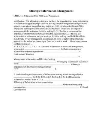 Strategic Information Management
CMI Level 7 Diploma: Unit 7004 Main Assignment
Introduction: The following assignment explores the importance of using information
to inform and support strategic decision making to achieve organisational goals and
objectives as set out by unit learning outcomes (LO) pertaining to this unit 7004.
These four learning outcomes are to: LO1: Be able to understand the impact of
management information on decision making; LO2: Be able to understand the
importance of information sharing within the organisation; LO3: Be able use
information to inform and support strategic decision making; and LO4: Be able to
monitor and review management information. In order to achieve these learning
objectives, the writer has drawn upon from his practical work ... Show more content
on Helpwriting.net ...
3 1.1. 1.2. 1.2.1. 1.2.2. 1.3. 1.4. Data and information as source of management
information ............................................................... 3 Gathering management
information and making decisions ................................................................ 4
Environment Scanning
...................................................................................................................... 4
Management Information and Decision Making
.............................................................................. 5 Managing Information Systems at
DTZ ............................................................................................... 6 Strategic
Importance of Information management at
DTZ................................................................... 7
2. Understanding the importance of information sharing within the organisation
.................................. 8 2.1 2.2 2.2.1. 2.2.2. 2.2.3. 2.2.4. 2.3 2.4 Determining
Information need of users at DTZ....................................................................................
8 Sharing of Information within organisation
......................................................................................... 9 Information security
consideration .................................................................................................. 9 Ethical
Consideration
 