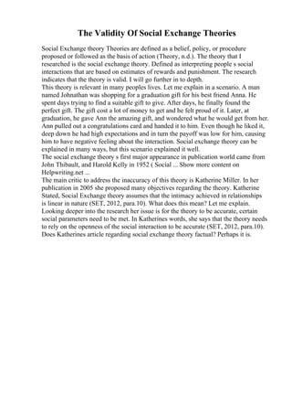 The Validity Of Social Exchange Theories
Social Exchange theory Theories are defined as a belief, policy, or procedure
proposed or followed as the basis of action (Theory, n.d.). The theory that I
researched is the social exchange theory. Defined as interpreting people s social
interactions that are based on estimates of rewards and punishment. The research
indicates that the theory is valid. I will go further in to depth.
This theory is relevant in many peoples lives. Let me explain in a scenario. A man
named Johnathan was shopping for a graduation gift for his best friend Anna. He
spent days trying to find a suitable gift to give. After days, he finally found the
perfect gift. The gift cost a lot of money to get and he felt proud of it. Later, at
graduation, he gave Ann the amazing gift, and wondered what he would get from her.
Ann pulled out a congratulations card and handed it to him. Even though he liked it,
deep down he had high expectations and in turn the payoff was low for him, causing
him to have negative feeling about the interaction. Social exchange theory can be
explained in many ways, but this scenario explained it well.
The social exchange theory s first major appearance in publication world came from
John Thibault, and Harold Kelly in 1952 ( Social ... Show more content on
Helpwriting.net ...
The main critic to address the inaccuracy of this theory is Katherine Miller. In her
publication in 2005 she proposed many objectives regarding the theory. Katherine
Stated, Social Exchange theory assumes that the intimacy achieved in relationships
is linear in nature (SET, 2012, para.10). What does this mean? Let me explain.
Looking deeper into the research her issue is for the theory to be accurate, certain
social parameters need to be met. In Katherines words, she says that the theory needs
to rely on the openness of the social interaction to be accurate (SET, 2012, para.10).
Does Katherines article regarding social exchange theory factual? Perhaps it is.
 