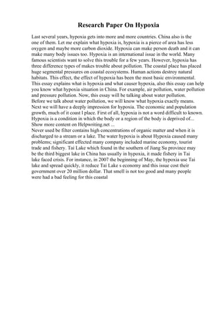 Research Paper On Hypoxia
Last several years, hypoxia gets into more and more countries. China also is the
one of them. Let me explain what hypoxia is, hypoxia is a pierce of area has less
oxygen and maybe more carbon dioxide. Hypoxia can make person death and it can
make many body issues too. Hypoxia is an international issue in the world. Many
famous scientists want to solve this trouble for a few years. However, hypoxia has
three difference types of makes trouble about pollution. The coastal place has placed
huge segmental pressures on coastal ecosystems. Human actions destroy natural
habitats. This effect, the effect of hypoxia has been the most basic environmental.
This essay explains what is hypoxia and what causer hypoxia, also this essay can help
you know what hypoxia situation in China. For example, air pollution, water pollution
and pressure pollution. Now, this essay will be talking about water pollution.
Before we talk about water pollution, we will know what hypoxia exactly means.
Next we will have a deeply impression for hypoxia. The economic and population
growth, much of it coast l place. First of all, hypoxia is not a word difficult to known.
Hypoxia is a condition in which the body or a region of the body is deprived of...
Show more content on Helpwriting.net ...
Never used be filter contains high concentrations of organic matter and when it is
discharged to a stream or a lake. The water hypoxia is about Hypoxia caused many
problems; significant effected many company included marine economy, tourist
trade and fishery. Tai Lake which found in the southern of Jiang Su province may
be the third biggest lake in China has usually in hypoxia, it made fishery in Tai
lake faced crisis. For instance, in 2007 the beginning of May, the hypoxia use Tai
lake and spread quickly, it reduce Tai Lake s economy and this issue cost their
government over 20 million dollar. That smell is not too good and many people
were had a bad feeling for this coastal
 