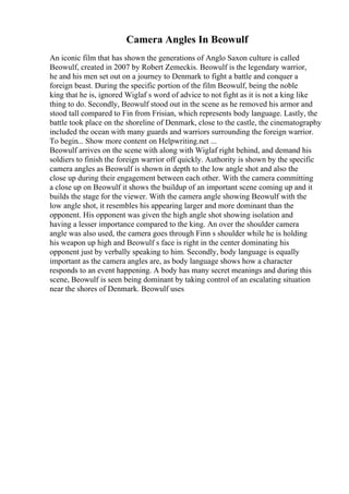 Camera Angles In Beowulf
An iconic film that has shown the generations of Anglo Saxon culture is called
Beowulf, created in 2007 by Robert Zemeckis. Beowulf is the legendary warrior,
he and his men set out on a journey to Denmark to fight a battle and conquer a
foreign beast. During the specific portion of the film Beowulf, being the noble
king that he is, ignored Wiglaf s word of advice to not fight as it is not a king like
thing to do. Secondly, Beowulf stood out in the scene as he removed his armor and
stood tall compared to Fin from Frisian, which represents body language. Lastly, the
battle took place on the shoreline of Denmark, close to the castle, the cinematography
included the ocean with many guards and warriors surrounding the foreign warrior.
To begin... Show more content on Helpwriting.net ...
Beowulf arrives on the scene with along with Wiglaf right behind, and demand his
soldiers to finish the foreign warrior off quickly. Authority is shown by the specific
camera angles as Beowulf is shown in depth to the low angle shot and also the
close up during their engagement between each other. With the camera committing
a close up on Beowulf it shows the buildup of an important scene coming up and it
builds the stage for the viewer. With the camera angle showing Beowulf with the
low angle shot, it resembles his appearing larger and more dominant than the
opponent. His opponent was given the high angle shot showing isolation and
having a lesser importance compared to the king. An over the shoulder camera
angle was also used, the camera goes through Finn s shoulder while he is holding
his weapon up high and Beowulf s face is right in the center dominating his
opponent just by verbally speaking to him. Secondly, body language is equally
important as the camera angles are, as body language shows how a character
responds to an event happening. A body has many secret meanings and during this
scene, Beowulf is seen being dominant by taking control of an escalating situation
near the shores of Denmark. Beowulf uses
 