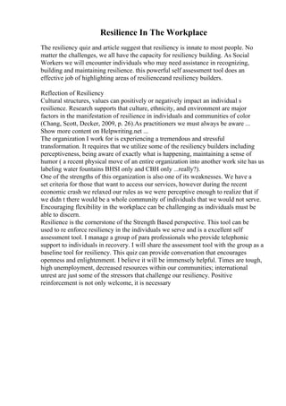 Resilience In The Workplace
The resiliency quiz and article suggest that resiliency is innate to most people. No
matter the challenges, we all have the capacity for resiliency building. As Social
Workers we will encounter individuals who may need assistance in recognizing,
building and maintaining resilience. this powerful self assessment tool does an
effective job of highlighting areas of resilienceand resiliency builders.
Reflection of Resiliency
Cultural structures, values can positively or negatively impact an individual s
resilience. Research supports that culture, ethnicity, and environment are major
factors in the manifestation of resilience in individuals and communities of color
(Chang, Scott, Decker, 2009, p. 26).As practitioners we must always be aware ...
Show more content on Helpwriting.net ...
The organization I work for is experiencing a tremendous and stressful
transformation. It requires that we utilize some of the resiliency builders including
perceptiveness, being aware of exactly what is happening, maintaining a sense of
humor ( a recent physical move of an entire organization into another work site has us
labeling water fountains BHSI only and CBH only ...really?).
One of the strengths of this organization is also one of its weaknesses. We have a
set criteria for those that want to access our services, however during the recent
economic crash we relaxed our rules as we were perceptive enough to realize that if
we didn t there would be a whole community of individuals that we would not serve.
Encouraging flexibility in the workplace can be challenging as individuals must be
able to discern.
Resilience is the cornerstone of the Strength Based perspective. This tool can be
used to re enforce resiliency in the individuals we serve and is a excellent self
assessment tool. I manage a group of para professionals who provide telephonic
support to individuals in recovery. I will share the assessment tool with the group as a
baseline tool for resiliency. This quiz can provide conversation that encourages
openness and enlightenment. I believe it will be immensely helpful. Times are tough,
high unemployment, decreased resources within our communities; international
unrest are just some of the stressors that challenge our resiliency. Positive
reinforcement is not only welcome, it is necessary
 