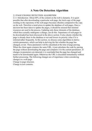 A Note On Detection Algorithm
2.1 PAGE CHANGE DETECTION ALGORITHM
2.1.1 Introduction: About 60% of the content on the web is dynamic. It is quiet
possible that after downloading a particular web page, the local copy of the page
residing in the repository of the web pages becomes obsolete compared to the copy
on the web. Therefore a need arises to update the database of web pages. Once a
decision has been taken to update the pages, it should be ensured that minimal
resources are used in the process. Updating only those elements of the database,
which have actually undergone a change, can do this. Importance of web pages to
be downloaded has been discussed in the above section. It also checks whether the
page is already there in the database or not and lowers its priority value if it is
referred rather frequently. In this section, we discuss some algorithms to derive
certain parameters, which can help in deriving the fact whether the page has
changed, or not. These parameters will be calculated at the time of page parsing.
When the client again counters the same URL, it just calculates the code by parsing
the page without downloading the page and compares it to the current parameters. If
changes in parameters are detected, it is concluded that the page has changed and
needs to be downloaded again. Otherwise the URL is discarded immediately without
further processing. The following changes are of importance when considering
changes in a web page:
Change in page structure.
Change in text contents.
 