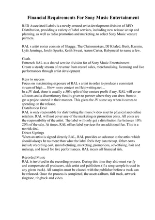 Financial Requirements For Sony Music Entertainment
RED Associated Labels is a newly created artist development division of RED
Distribution, providing a variety of label services, including new release set up and
planning, as well as radio promotion and marketing, to select Sony Music venture
partners.
RAL s artist roster consists of Shaggy, The Chainsmokers, DJ Khaled, Bush, Karmin,
Lyfe Jennings, Jordin Sparks, Keith Sweat, Aaron Carter, Babymetal to name a few.
Goals
Entrench RAL as a shared service division for of Sony Music Entertainment
Create a steady stream of revenue from record sales, merchandising, licensing and live
performances through artist development
Keys to success
Focus on maximizing exposure of RAL s artist in order to produce a consistent
stream of high ... Show more content on Helpwriting.net ...
In a JV deal, there is usually a 50% split of the venture profit if any. RAL will cover
all costs and a discretionary fund is given to partner where they can draw from to
get a project started in their manner. This gives the JV some say when it comes to
spending on the release.
Distribution Deal
RAL is only responsible for distributing the music/video asset to physical and online
retailers. RAL will not cover any of the marketing or promotion costs. All costs are
the responsibility of the artist. The label will only get a distribution fee between 10%
20% of the sale. At times, RAL offers label services for an additional fee. This is a
no risk deal.
Direct Signings
When an artist is signed directly RAL, RAL provides an advance to the artist which
should always be no more than what the label feels they can recoup. Other costs
include recording cost, manufacturing, marketing, promotions, advertising, hair and
makeup, and travel for live performances. RAL incurs all financial risk.
Recorded Music
RAL is involved in the recording process. During this time they also must verify
and compensate all producers, side artist and publishers (if a song sample is used in
any given track). All samples must be cleared with the publisher before a track can
be released. Once the process is completed, the assets (album, full track, artwork
ringtone, ringback and video
 