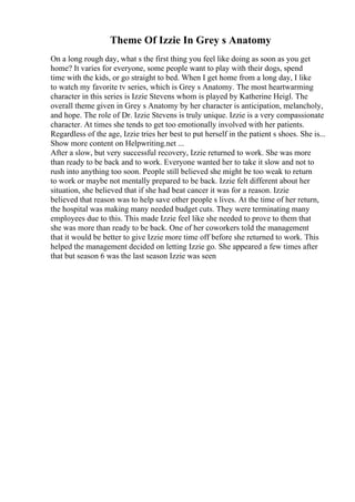 Theme Of Izzie In Grey s Anatomy
On a long rough day, what s the first thing you feel like doing as soon as you get
home? It varies for everyone, some people want to play with their dogs, spend
time with the kids, or go straight to bed. When I get home from a long day, I like
to watch my favorite tv series, which is Grey s Anatomy. The most heartwarming
character in this series is Izzie Stevens whom is played by Katherine Heigl. The
overall theme given in Grey s Anatomy by her character is anticipation, melancholy,
and hope. The role of Dr. Izzie Stevens is truly unique. Izzie is a very compassionate
character. At times she tends to get too emotionally involved with her patients.
Regardless of the age, Izzie tries her best to put herself in the patient s shoes. She is...
Show more content on Helpwriting.net ...
After a slow, but very successful recovery, Izzie returned to work. She was more
than ready to be back and to work. Everyone wanted her to take it slow and not to
rush into anything too soon. People still believed she might be too weak to return
to work or maybe not mentally prepared to be back. Izzie felt different about her
situation, she believed that if she had beat cancer it was for a reason. Izzie
believed that reason was to help save other people s lives. At the time of her return,
the hospital was making many needed budget cuts. They were terminating many
employees due to this. This made Izzie feel like she needed to prove to them that
she was more than ready to be back. One of her coworkers told the management
that it would be better to give Izzie more time off before she returned to work. This
helped the management decided on letting Izzie go. She appeared a few times after
that but season 6 was the last season Izzie was seen
 