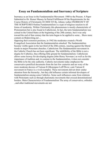 Essay on Fundamentalism and Inerrancy of Scripture
Inerrancy as an Issue in the Fundamentalist Movement: 1900 to the Present. A Paper
Submitted to Dr. Homer Massey In Partial Fulfillment Of the Requirements for the
Course History of Christianity II CHHI 525 By, Johnny walker INERRANCY OF
THE SCRIPTURES Outline Fundamentalism is a type of religious reaction to all
forms of modernity. Within Christianity this phenomenon is mostly characteristic of
Protestantism but is also found in Catholicism. In fact, the term fundamentalism was
coined in the United States at the beginning of the 20th century, but it was only
toward the end of that century that the term began to be applied to some... Show more
content on Helpwriting.net ...
Opposing their extremist positions, in 1942 the moderates created a World
Evangelical Association that the fundamentalists attacked. The fundamentalists
became visible again in the last third of the 20th century, reacting against the liberal
trends in major Protestant churches. Catholicism The fundamentalist movement in
the Catholic Church has not been significant. The infallibility of the Bible is not a
dogma for Catholics, thus offering little ground for fundamentalism. Catholicism
allows some leeway for developing dogma (John Henry Newman ) as well as for the
importance of tradition and, in contrast to the fundamentalists, it does not consider
the Bible to be the only authority. Catholic movements today emphasize the
conservative pontifical documents from the last few centuries and are wary of the
more moderate decrees of Vatican II (Monsignor LefГЁbvre s anti Vatican II
movement in France is a vivid example). These movements did not draw undue
attention from the hierarchy , but they did influence certain informal developers of
fundamentalism among some Catholics. Some such influences came from relations
with Protestants such as through charismatic movements that crossed denominational
borders. Main Characteristics of Fundamentalism The array of conservative, orthodox
, and other traditional movements are not
 