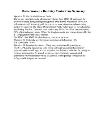 Maine Women s Re-Entry Center Case Summary
Question 7B Use of administrative funds
During this time frame only administrative funds from STOP 14 were used; the
award was made during the reporting period. Dues for the Association of VAWA
Administrators (AVA) were paid, there were no association fees and no training
costs were incurred. The Maine Department of Public Safety paid for the subgrantee
monitoring function. The funds were used to pay 50% of the office space occupied,
50% of the technology costs, 50% of the telephone costs, and postage incurred by the
STOP program by the Senior Planner.
No STOP 15 or STOP 16 administrative costs were incurred.
Question 8B Culturally specific victim services awards less than 10%
Not Applicable 15.16%
Question 11 Report on the status ... Show more content on Helpwriting.net ...
The STOP funding has enabled us to create a stronger coordinated community
response services with legal service providers that did not exist before for immigrant
/refugee communities. As a result we service more victims in a coordinated
community response manner where all agencies jointly provide services for the
refugee and immigrant victims and
 
