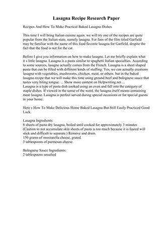 Lasagna Recipe Research Paper
Recipes And How To Make Practical Baked Lasagna Dishes
This time I will bring Italian cuisine again. we will try one of the recipes are quite
popular from the Italian state, namely lasagna. For fans of the film titled Garfield
may be familiar with the name of this food favorite lasagna for Garfield, despite the
fact that the food is not for the cat.
Before I give you information on how to make lasagne. Let me briefly explain what
it s little lasagna. Lasagna is a pasta similar to spaghetti Italian specialties. According
to some sources, lasagne actually comes from the French. Lasagna is a sheet shaped
pasta that can be filled with different kinds of stuffing. Yes, we can actually creations
lasagna with vegetables, mushrooms, chicken, meat, or others. but in the baked
lasagna recipe that we will make this time using ground beef and bolognese sauce that
tastes very biting tongue. ... Show more content on Helpwriting.net ...
Lasagna is a type of pasta dish cooked using an oven and fall into the category of
staple dishes. If viewed in the sense of the word, the lasagna itself means containing
meat lasagne. Lasagna is perfect served during special occasions or for special guests
in your home.
Here s How To Make Delicious Home Baked Lasagna But Still Easily Practiced Good
Luck.
Lasagna Ingredients:
8 sheets of pasta dry lasagna, boiled until cooked for approximately 3 minutes
(Caution to not accumulate skin sheets of pasta is too much because it is feared will
stick and difficult to separate.) Remove and drain.
150 grams of mozzarella cheese, grated.
3 tablespoons of parmesan cheese.
Bolognese Sauce Ingredients:
2 tablespoons unsalted
 