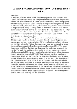A Study By Cutler And Pozen ( 2009 ) Compared People
With...
Article #1
A study by Cutler and Pozen (2009) compared people with heart disease in both
Canada and the United States. The main purpose of the study was to compare how
citizens fare with heart disease in United States Compared to Canada. The purpose
behind this study is that the United States on Average spends a large amount more
then Canada on Healthcare witch brings to question if it is that much more beneficial
to the patients well being. The study relates to the body of literature cited in that it
compares its results with many of the other studies done and their results. The other
information that relates to the study is factual information about how much the
United States Spends on health care compared to Canada. This is related ... Show
more content on Helpwriting.net ...
This was measured based on if they could do nine daily tasks without any issues.
The dependent variable in this study is simply the well being of the person that
was surveyed and more specifically their fair or poor health as well as whether or
not they have a disability. Within the study there were a vast amount of variables
that could be considered independent such as age, Income, and BMI. The major
independent variable in the study was the country the participant were receiving
care in. The study that yielded the information in this article took place using a
telephone survey in 2003. As more specifically stated above they called at random
through a survey service called JCUSH. They were then asked the questions of
measurement which then got recorded. The data retained was then analyzed using
logistic regressions. Overall the people polled for in this survey that declared they
had Heart Disease were very similar in age, sex, marital status, body mass index
and many other variables. One of the major differences is that forty five percent of
Canadians suffering heart disease had below a high school education (Cutler and
Pozen 2009). Overall this trend caused people in Canada to earn on average less then
those in the United States that had Heart Disease. The P values for their results were
relatively low therefore the null hypothesis could be rejected. The most important
statistic taken from the study was that out of the
 