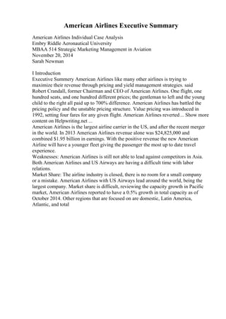 American Airlines Executive Summary
American Airlines Individual Case Analysis
Embry Riddle Aeronautical University
MBAA 514 Strategic Marketing Management in Aviation
November 20, 2014
Sarah Newman
I Introduction
Executive Summery American Airlines like many other airlines is trying to
maximize their revenue through pricing and yield management strategies. said
Robert Crandall, former Chairman and CEO of American Airlines. One flight, one
hundred seats, and one hundred different prices; the gentleman to left and the young
child to the right all paid up to 700% difference. American Airlines has battled the
pricing policy and the unstable pricing structure. Value pricing was introduced in
1992, setting four fares for any given flight. American Airlines reverted... Show more
content on Helpwriting.net ...
American Airlines is the largest airline carrier in the US, and after the recent merger
in the world. In 2013 American Airlines revenue alone was $24,825,000 and
combined $1.95 billion in earnings. With the positive revenue the new American
Airline will have a younger fleet giving the passenger the most up to date travel
experience.
Weaknesses: American Airlines is still not able to lead against competitors in Asia.
Both American Airlines and US Airways are having a difficult time with labor
relations.
Market Share: The airline industry is closed, there is no room for a small company
or a mistake. American Airlines with US Airways lead around the world, being the
largest company. Market share is difficult, reviewing the capacity growth in Pacific
market, American Airlines reported to have a 0.5% growth in total capacity as of
October 2014. Other regions that are focused on are domestic, Latin America,
Atlantic, and total
 