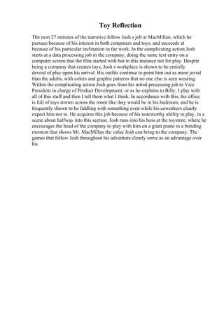 Toy Reflection
The next 27 minutes of the narrative follow Josh s job at MacMillan, which he
pursues because of his interest in both computers and toys, and succeeds at
because of his particular inclination in the work. In the complicating action Josh
starts at a data processing job in the company, doing the same text entry on a
computer screen that the film started with but in this instance not for play. Despite
being a company that creates toys, Josh s workplace is shown to be entirely
devoid of play upon his arrival. His outfits continue to point him out as more jovial
than the adults, with colors and graphic patterns that no one else is seen wearing.
Within the complicating action Josh goes from his initial processing job to Vice
President in charge of Product Development, or as he explains to Billy, I play with
all of this stuff and then I tell them what I think. In accordance with this, his office
is full of toys strewn across the room like they would be in his bedroom, and he is
frequently shown to be fiddling with something even while his coworkers clearly
expect him not to. He acquires this job because of his noteworthy ability to play, in a
scene about halfway into this section. Josh runs into his boss at the toystore, where he
encourages the head of the company to play with him on a giant piano in a bonding
moment that shows Mr. MacMillan the value Josh can bring to the company. The
games that follow Josh throughout his adventure clearly serve as an advantage over
his
 