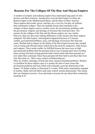 Reasons For The Collapse Of The Han And Mayan Empires
A number of complex and enduring empires have dominated large parts of Afro
Eurasia, and Meso America. Among these were the Han Empire in China, the
Roman Empire in the Mediterranean Basin, and the Maya in Meso America.
These empires had wealth, power, and they are a vast size, but they all suffered
their unfortunate collapse. There are multiple factors that contribute to the
collapse of these empires such as warfare, taxes, the environment, problems with
the government, religion, and shortage of resources like food and water. The
reasons for the collapse of the Han and the Mayan empires are very similar.
However, there are also some striking differences of the reasons why these empires
collapsed. The Han Empire s disintegration happened because of 3 reasons:
warfare, governmental problems, taxes, and shortage of resources like food and
water. Warfare had an impact on the failure of the Han Empire because they needed
a lot of strong and efficient armies which led to the need for manpower, food, horses,
and weapons. These needs couldn t be fulfilled because the taxes were so high
(governmental problem) that the peasants had no way of paying their taxes resulting
many joining rich land owning generals lands which means that these peasants are
now under their command. Since these peasants left their land to join those that were
rich, their plots of... Show more content on Helpwriting.net ...
They are warfare, shortages of food and water, and governmental problems. Warfare
is a problem for these empires since it is mainly the start of more issues like
government problems and riots which will eventually cause the destruction of the
empire. To further explain, in Document 9, it states, With entire communities engaged
in warfare, fields were left fallow and water control systems deteriorated. This means
that war changed everyone s lives and made everyone not care about their community
resulting in its
 
