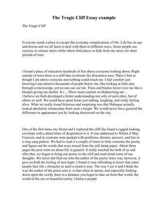 The Tragic Cliff Essay example
The Tragic Cliff
Everyone needs a place to escape the everyday complications of life. Life has its ups
and downs and we all learn to deal with them in different ways. Some people use
exercise to release stress while others find places to hide from the stress for short
periods of time.
I found a place of relaxation hundreds of feet above everyone looking down. Right
outside of town there is a cliff that overlooks the downtown area. There I feel as
though I am above everyone and nothing could touch me. I feel comfort just
knowing I can observe thousands of people below me, like looking at little ants
through a microscope, yet no one can see me. Trees and bushes hover over me like a
blanket giving me shelter. It s ... Show more content on Helpwriting.net ...
I believe we both developed a better understanding not only of each other, but of
others as well. We could have spent hours just talking, laughing, and really feeling
alive. What we really found hilarious and surprising was that Dubuque actually
looked absolutely immaculate from such a height. We would never have guessed the
difference in appearance just by looking downward on the city.
One of the first times my friend and I explored the cliff she found a ragged looking
envelope with a dated letter of desperation in it. It was addressed to Whom it May
Concern, and its contents were packed with problems, dreams, answers, and lies in
a sing song pattern. We had to read it a couple of times to fully consume the poetry
and figure out the words that were erased from the still damp paper. About three
pages the poet went on about life in general. It really touched the both of us and
after that, we began to bring our poetry to the cliff and read aloud some of our
thoughts. We never did find out who the author of the poetic letter was, however, it
gave us both the feeling of new hope. I found it very refreshing to know that some
people face life s obstacles in such a creative way. The way I see it and I think the
way the author of the poem sees it, is that when in nature, and especially looking
down upon the world, there is a distance you begin to take on from that world, the
world of the not so beautiful reality. I believe people
 