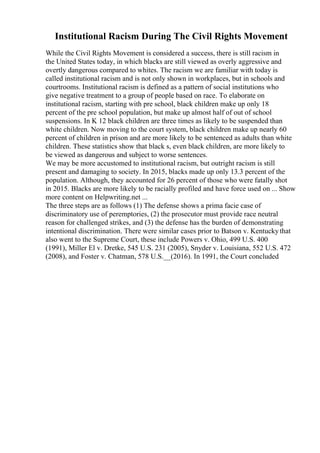 Institutional Racism During The Civil Rights Movement
While the Civil Rights Movement is considered a success, there is still racism in
the United States today, in which blacks are still viewed as overly aggressive and
overtly dangerous compared to whites. The racism we are familiar with today is
called institutional racism and is not only shown in workplaces, but in schools and
courtrooms. Institutional racism is defined as a pattern of social institutions who
give negative treatment to a group of people based on race. To elaborate on
institutional racism, starting with pre school, black children make up only 18
percent of the pre school population, but make up almost half of out of school
suspensions. In K 12 black children are three times as likely to be suspended than
white children. Now moving to the court system, black children make up nearly 60
percent of children in prison and are more likely to be sentenced as adults than white
children. These statistics show that black s, even black children, are more likely to
be viewed as dangerous and subject to worse sentences.
We may be more accustomed to institutional racism, but outright racism is still
present and damaging to society. In 2015, blacks made up only 13.3 percent of the
population. Although, they accounted for 26 percent of those who were fatally shot
in 2015. Blacks are more likely to be racially profiled and have force used on ... Show
more content on Helpwriting.net ...
The three steps are as follows (1) The defense shows a prima facie case of
discriminatory use of peremptories, (2) the prosecutor must provide race neutral
reason for challenged strikes, and (3) the defense has the burden of demonstrating
intentional discrimination. There were similar cases prior to Batson v. Kentuckythat
also went to the Supreme Court, these include Powers v. Ohio, 499 U.S. 400
(1991), Miller El v. Dretke, 545 U.S. 231 (2005), Snyder v. Louisiana, 552 U.S. 472
(2008), and Foster v. Chatman, 578 U.S.__(2016). In 1991, the Court concluded
 