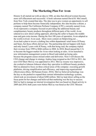 The Marketing Plan For Avon
History It all started out with an idea in 1886, an idea that allowed women become
more self effacement and successful. A book salesman named David H. McConnell,
from New York created that idea. The idea was to give women an opportunity to sell
perfume to help them become financially independent, this idea became a dream, a
company named The California Perfume Company (CPC), currently named Avon.
Avon represents a company focused on providing the additional beauty and
complimentary beauty products throughout different parts of the world. Avon
ushered in a new direct selling approach, allowing the seller to bypass the middle
man and gain extra income. During the first 100 years of operation, Avon adapted as
the world evolved. Avon used... Show more content on Helpwriting.net ...
Avon had a plan to invest a clothing line within department/ retail stores JCPenny
and Sears, but those efforts did not last. The partnership did not happen with Sears
and only lasted 2 years with JCPenny, with that being said, the company tripled
their revenue from 1999 to $846 million in 2004. In 2010, Brazil passed the U.S.
to become the biggest market for Avon when looking at sales. Avon launched a
new information management system in Brazil and ended up losing sales
because the program causes missed orders and deliveries. Next I will discuss the
CEO change and change in strategy Andrea Jung resigned as the CEO in 2011, the
next CEO Sheri McCoy was appointed in 2012. McCoy resume was impressive,
she worked at Johnson Johnson where they specialize in different beauty products.
McCoy planned to focus on three critical areas of the company: executing growth
platforms, driving simplification and efficiency, and improving organizational
effectiveness (Dess, McNamara Eisner, 2016). McCoy believed technology was
the key so she pushed to expand their current information technology systems,
which took an investment of about $200 million. McCoy kept direct selling as the
focus point for her changes and believed that marketing was the key to success.
McCoy had to manage an internal investigation that was based on illegal activity in
2009 and 2010, both years were before McCoy was hired as the CEO. Mission
 