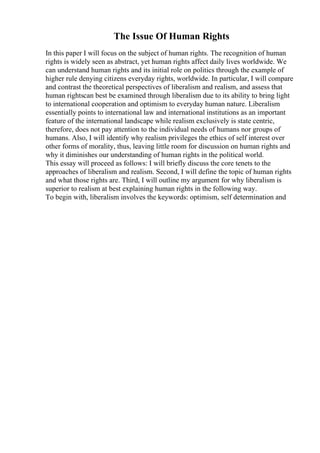 The Issue Of Human Rights
In this paper I will focus on the subject of human rights. The recognition of human
rights is widely seen as abstract, yet human rights affect daily lives worldwide. We
can understand human rights and its initial role on politics through the example of
higher rule denying citizens everyday rights, worldwide. In particular, I will compare
and contrast the theoretical perspectives of liberalism and realism, and assess that
human rightscan best be examined through liberalism due to its ability to bring light
to international cooperation and optimism to everyday human nature. Liberalism
essentially points to international law and international institutions as an important
feature of the international landscape while realism exclusively is state centric,
therefore, does not pay attention to the individual needs of humans nor groups of
humans. Also, I will identify why realism privileges the ethics of self interest over
other forms of morality, thus, leaving little room for discussion on human rights and
why it diminishes our understanding of human rights in the political world.
This essay will proceed as follows: I will briefly discuss the core tenets to the
approaches of liberalism and realism. Second, I will define the topic of human rights
and what those rights are. Third, I will outline my argument for why liberalism is
superior to realism at best explaining human rights in the following way.
To begin with, liberalism involves the keywords: optimism, self determination and
 
