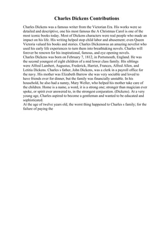 Charles Dickens Contributions
Charles Dickens was a famous writer from the Victorian Era. His works were so
detailed and descriptive, one his most famous the A Christmas Carol is one of the
most iconic books today. Most of Dickens characters were real people who made an
impact on his life. His writing helped stop child labor and abusement; even Queen
Victoria valued his books and stories. Charles Dickenswas an amazing novelist who
used his early life experiences to turn them into breathtaking novels. Charles will
forever be renown for his inspirational, famous, and eye opening novels.
Charles Dickens was born on February 7, 1812, in Portsmouth, England. He was
the second youngest of eight children of a mid lower class family. His siblings
were Alfred Lambert, Augustus, Frederick, Harriet, Frances, Alfred Allen, and
Letitia Dickens. Charles s father, John Dickens, was a clerk in a payroll office for
the navy. His mother was Elizabeth Barrow she was very sociable and loved to
have friends over for dinner, but the family was financially unstable. In his
household, he also had a nanny, Mary Weller, who helped his mother take care of
the children. Home is a name, a word, it is a strong one; stronger than magician ever
spoke, or spirit ever answered to, in the strongest conjuration. (Dickens). At a very
young age, Charles aspired to become a gentleman and wanted to be educated and
sophisticated.
At the age of twelve years old, the worst thing happened to Charles s family; for the
failure of paying the
 