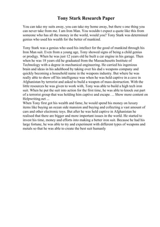 Tony Stark Research Paper
You can take my suits away, you can take my home away, but there s one thing you
can never take from me. I am Iron Man. You wouldn t expect a quote like this from
someone who has all the money in the world, would you? Tony Stark was determined
genius who used his wealth for the better of mankind.
Tony Stark was a genius who used his intellect for the good of mankind through his
Iron Man suit. Even from a young age, Tony showed signs of being a child genius
or prodigy. When he was just 12 years old he built a car engine in his garage. Then
when he was 18 years old he graduated from the Massachusetts Institute of
Technology with a degree in mechanical engineering. He carried his ingenious
brain and ideas in his adulthood by taking over his dad s weapons company and
quickly becoming a household name in the weapons industry. But where he was
really able to show off his intelligence was when he was held captive in a cave in
Afghanistan by terrorist and asked to build a weapon of mass destruction. With the
little resources he was given to work with, Tony was able to build a high tech iron
suit. When he put the suit into action for the first time, he was able to knock out part
of a terrorist group that was holding him captive and escape. ... Show more content on
Helpwriting.net ...
When Tony first got his wealth and fame, he would spend his money on luxury
items like buying an ocean side mansion and buying and collecting a vast amount of
cars and other electronic toys. But after he was held captive in Afghanistan he
realised that there are bigger and more important issues in the world. He started to
invest his time, money and efforts into making a better iron suit. Because he had his
large fortune, he was able to try and experiment with different types of weapons and
metals so that he was able to create the best suit humanly
 