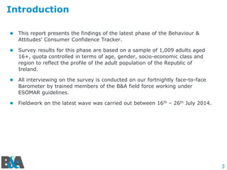 3
Introduction
 This report presents the findings of the latest phase of the Behaviour &
Attitudes’ Consumer Confidence Tracker.
 Survey results for this phase are based on a sample of 1,009 adults aged
16+, quota controlled in terms of age, gender, socio-economic class and
region to reflect the profile of the adult population of the Republic of
Ireland.
 All interviewing on the survey is conducted on our fortnightly face-to-face
Barometer by trained members of the B&A field force working under
ESOMAR guidelines.
 Fieldwork on the latest wave was carried out between 16th – 26th July 2014.
 