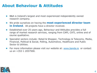 4
About Behaviour & Attitudes
 B&A is Ireland’s largest and most experienced independently owned
research company.
 We pride ourselves on having the most experienced director team
in Ireland. All projects have a director involved.
 Established over 25 years ago, Behaviour and Attitudes provides a full
range of market research services, ranging from CAPI, CATI, online and of
course qualitative.
 Specialist sectors include: Retail & Shopper, Technology & Telecoms, Media,
Financial, Political & Social, Polling, Automotive, Healthcare and Public
Sector & Utilities.
 For more information please visit our website at: www.banda.ie or contact
us on +353 1 2057500.
 