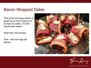 Bacon Wrapped Dates
This quick and easy starter is
great as an hors d’oeuvre or
on top of a salad. It’s rich,
savory and sweet!

Prep time: 30 minutes

One – two servings per
person
 