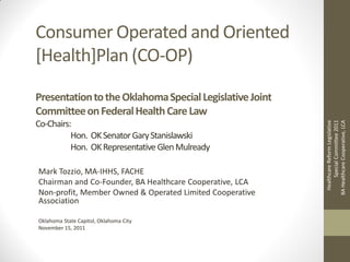 Consumer Operated and Oriented
[Health]Plan (CO-OP)

Presentation to the Oklahoma Special Legislative Joint
Committee on Federal Health Care Law
Co-Chairs:




                                                                 Special Committee 2011
                                                          BA Healthcare Cooperative, LCA
                                                           Healthcare Reform Legislative
          Hon. OK Senator Gary Stanislawski
          Hon. OK Representative Glen Mulready

Mark Tozzio, MA-IHHS, FACHE
Chairman and Co-Founder, BA Healthcare Cooperative, LCA
Non-profit, Member Owned & Operated Limited Cooperative
Association

Oklahoma State Capitol, Oklahoma City
November 15, 2011
 
