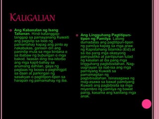 KAUGALIAN
 Ang Kabanalan ng Isang
Tahanan. Hindi katanggap-
tanggap sa pamayanang Kuwaiti
ang pagsilip sa loob ng
pamamahay kapag ang pinto ay
nakabukas, ganoon din ang
paninilip mula sa mga bintana o
sa ibabaw ng bubungan o mga
bakod. Iwasan ding ma-istorbo
ang mga kapit-bahay sa
anumang dahilan, gaya ng
pagtaas ng boses o paghihigpit
sa daan at parkingan ng
sasakyan o pagtitipon-tipon sa
harapan ng pamamahay ng iba.
 Ang Lingguhang Pagtitipun-
tipon ng Pamilya. Lalong
dumadalas ang pagtitipun-tipon
ng pamilya kapag sa mga araw
ng Kapistahang Islamiko (Eid) at
sa iba pang mga okasyong
pampubliko at panlipunan tulad
ng kasalan at iba pang mga
lingguhang pagbibisitahan. Nag-
uugnayan sa isat-isa ang mga
pamilyang Kuwaiti sa
pamamagitan ng
pagbibisatahan. Isinasagawa ng
mag-asawa sa bawat pamilyang
Kuwaiti ang pagbibisita sa mga
miyembro ng pamilya ng bawat
panig, kasama ang kanilang mga
anak.
 