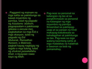  . Paggamit ng mainam na
mga salita sa pakikitungo sa
bawat miyembro ng
pamilya, tulad ng pagsabi
ng Assalamo ‘alaikom,
pagpapaalam o pakikiusap
(please o excuse me),
pagbabatian sa mga Eid o
mga okasyon, tulad ng
pagsabi ng Eid
Mubarak, Ramadhan
Kareem, o Mabrook,
pagbati kapag nagbigay ng
regalo o mga tulong, tulad
ng shukran,jazaakallahu
khair, o biyayaan nawa
kayo ng Allah.
 Pag-iwas sa personal na
katangian ng tao at sa
panghihimasok sa personal
na katangian ng mga
miyembro ng pamilya.
Sinseridad sa pakikipag-
usap at sa paraan na hindi
makapag-babalewala sa
kahalagahan at pakikitungo
sa tao. Pag-iwas sa mga
walang kwentang salita at
mga malalakas na halakhak
o tawanan sa loob ng
pamamahay.
 
