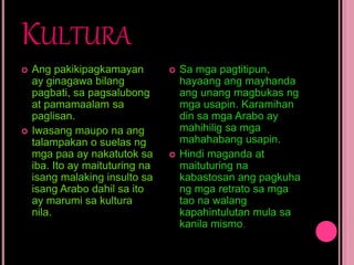 KULTURA
 Ang pakikipagkamayan
ay ginagawa bilang
pagbati, sa pagsalubong
at pamamaalam sa
paglisan.
 Iwasang maupo na ang
talampakan o suelas ng
mga paa ay nakatutok sa
iba. Ito ay maituturing na
isang malaking insulto sa
isang Arabo dahil sa ito
ay marumi sa kultura
nila.
 Sa mga pagtitipun,
hayaang ang mayhanda
ang unang magbukas ng
mga usapin. Karamihan
din sa mga Arabo ay
mahihilig sa mga
mahahabang usapin.
 Hindi maganda at
maituturing na
kabastosan ang pagkuha
ng mga retrato sa mga
tao na walang
kapahintulutan mula sa
kanila mismo.
 