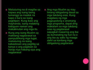  Maituturing na di magiliw sa
kapwa ang isang taong
tumanggi sa inaalok na
kape o tsa’a sa isang
pagtitipon. Kung ikaw ang
mayhanda, isang malaking
kabiguan naman ang
makalimutan ang mga ito.
 Kung ang isang Muslim ay
makitang nagdarasal sa
pampublikong mga lugar,
maituturing na isang
kabastosan ang pagtitig sa
kanya o ang pagdaan sa
harap niya habang siya ang
nagdarasal
 Ang mga Muslim ay may
limang obligadong dasal sa
mga takdang oras. Kung
magdaos ng mga
pagpupolong o anomang
mga programa, dapat ding
makialam sa mga takdang
oras ng pagdarasal
sapagkat maaaring ang iba
ay dumarating ng huli na o
ang iba ay aalis ng maaga
dahil sa kanilang mga
obligadong pagdarasal
 