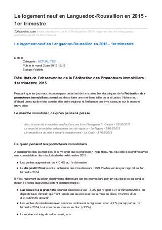 Le logement neuf en Languedoc-Roussillon en 2015 -
1er trimestre
bacotec.com /index.php/nos-actualites/89-actualites/103-le-logement-neuf-en-languedoc-
roussillon-en-2015-1er-trimestre
Le logement neuf en Languedoc-Roussillon en 2015 - 1er trimestre
Détails
Catégorie : ACTUALITES
Publié le mardi 2 juin 2015 12:12
Écrit par Valérie
Résultats de l'observatoire de la Fédération des Promoteurs immobiliers :
1er trimestre 2015
Pendant que les journaux économiques débattent de la reprise, les statistiques de la Fédération des
promoteurs immobiliers permettent de se faire une meilleure idée de la situation. Notons tout
d'abord une situation très constrastée entre régions et l'influence des investisseurs sur le marché
immobilier.
Le marché immobilier, ce qu'en pense la presse
Non, le marché immobilier neuf est encore loin d'être guéri ! - Capital - 25/05/2015
Le marché immobilier retrouve un peu de vigueur - Le Figaro - 29/05/2015
L'immobilier a du mal à repartir franchement - La Croix - 31/05/2015
Ce qu'en pensent les promoteurs immobiliers
A contrepried des journalistes, il semblerait que la profession regarde surtout du côté des chiffres avec
une consolidation des résultats du 4ème trimestre 2015 :
Les ventes augmentent de +10,4% au 1er trimestre
Le dispositif Pinel suscite l’adhésion des investisseurs : +59,4% des ventes par rapport au 1er
trimestre 2014
Il n'est nullement question d'optimisme démesuré car les promoteurs pointent du doigt ce qui rend le
marché encore aujourd'hui potentiellement fragile :
L’accession à la propriété poursuit son recul avec ‐3,3% par rapport au 1er trimestre 2014, en
dépit de taux d’intérêt qui n’ont jamais été aussi bas et de la mise en place, fin 2014, d’un
dispositif PAS attractif;
Les ventes de résidences avec services continuent à régresser avec ‐7,7% par rapport au 1er
trimestre 2014, tout comme les ventes en bloc (‐ 23%);
La reprise est inégale selon les régions.
 