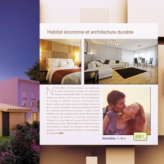 Habitat économe et architecture durable
N
OVA HOME, dont la conception est réalisée par
le cabinet d’architecture Imagine fait l’objet d’une
démarche de labellisation BBC. Un effort particulier sur
l’isolation de l’habitat, en été comme en hiver, par l’intégration
de procédés et matériaux innovants, la production d’eau
chaude sanitaire par énergie solaire, le chauffage individuel au
gaz, ou encore la ventilation mécanique permettent d’obtenir
les meilleures performances possibles. Chaque maison
bénéficiera de l’offre domotique Dolce Vita Zen Box permettant
aux résidents de maîtriser et d’optimiser leurs factures
d’énergie et de se protéger de tous les risques d’intrusion et
d’incendie. En ce sens, NOVA HOME est le résultat exemplaire
d’une politique de qualité, dont attestent notre certification
Qualiprom, une des premières en France et notre labellisation
NF Logement
BâtimentBasseConsommation
 