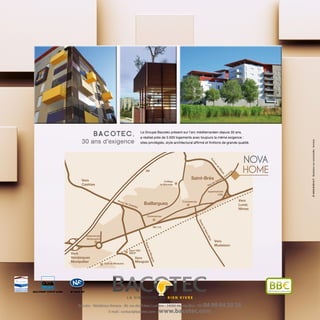 QUALIPROM®
CSTB N° 04/006I M M O B I L I E R S
N° 378 05 007 BâtimentBasseConsommation
Le Groupe Bacotec présent sur l’arc méditerranéen depuis 30 ans,
a réalisé près de 3.500 logements avec toujours la même exigence :
sites privilégiés, style architectural affirmé et finitions de grande qualité.
B ac ote c,
30 ans d’exigence
Baillargues
Saint-Brès
RN 113
Collège
le Bérange
supermarché
LIDL
Intermarché
McDonald’s
Commerces
Commerces
Gare TER
SNCFVers
Vendargues
Montpellier
Vers
Lunel,
Nîmes
Vers
Mudaison
Vers
Mauguio
Vers
Castries
A9
RoutedeMauguio
RoutedeSaint-Brès
Rue de Sainte
Colom
be
Avenue
de
Nîm
es
Route de Castries
Golf de Massane
www.ardence.fr-Illustrationsnoncontractuelles:Immersia
NOVA
HOME
Bacotec - Résidence Amarra - 40, rue des Frères Lumière - 34000 Montpellier - Tél. 04 99 64 20 28
E-mail : contact@bacotec.com - www.bacotec.com
 