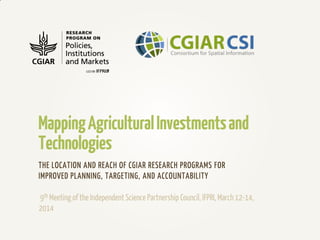 MappingAgriculturalInvestmentsand
Technologies
THE LOCATION AND REACH OF CGIAR RESEARCH PROGRAMS FOR
IMPROVED PLANNING, TARGETING, AND ACCOUNTABILITY
9th Meeting of the Independent Science Partnership Council,IFPRI, March 12-14,
2014
 