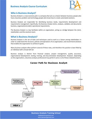 Business Analysis Course Curriculum

Who is Business Analyst?
Business Analyst is a new-economy job in a company that acts as a liaison between business people who
have a business problem and technology people who know how to create automated solutions.

Business Analysts are responsible for identifying business needs, requirements development and
requirements management. Specifically, the Business Analyst elicits, analyzes, validates and documents
business, organizational and/or operational requirements.

The Business Analyst is a key facilitator within an organization, acting as a bridge between the client,
stakeholders and the solutions team.

What is Business Analysis?
Business Analysis is the set of tasks and techniques used to work as a liaison among stakeholders in
order to understand the structure, policies and operations of an organisation, and recommend solutions
that enables the organisation to achieve its goals.

Many business analysts often perform several of these roles, and therefore this position is best filled by
an individual with a broad skill set.

Business analysis is distinct from financial analysis, project management, quality assurance,
organizational development, testing, training, and documentation development. However, depending
on the organization, a business analysis professional may perform some or all of these related functions.




                               Business Analysis Training School
                                        ba@batrainingschool.com
                                        www.batrainingschool.com
 