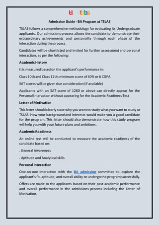 AdmissionGuide - BA Program at TSLAS
TSLAS follows a comprehensive methodology for evaluating its Undergraduate
applicants. Our admissions process allows the candidate to demonstrate their
extraordinary achievements and personality through each phase of the
interaction during the process.
Candidates will be shortlisted and invited for further assessmentand personal
interaction, as per the following:
Academic History
Itis measured based on the applicant’s performancein:
Class 10th and Class 12th: minimum score of 60% or 6 CGPA
SAT scores will be given due consideration (if available)
Applicants with an SAT score of 1260 or above can directly appear for the
PersonalInteraction without appearing for the Academic Readiness Test
Letter of Motivation
This letter should clearly state why you wantto study whatyou wantto study at
TSLAS. How your background and interests would make you a good candidate
for the program. This letter should also demonstrate how this study program
will help you with your future plans and ambitions.
Academic Readiness
An online test will be conducted to measure the academic readiness of the
candidate based on:
. General Awareness
. Aptitude and Analytical skills
Personal Interaction
One-on-one interaction with the BA admission committee to explore the
applicant’s fit, aptitude, and overall ability to undergo the programsuccessfully.
Offers are made to the applicants based on their past academic performance
and overall performance in the admissions process including the Letter of
Motivation.
 