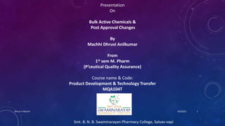 Presentation
On
Bulk Active Chemicals &
Post Approval Changes
By
Machhi Dhruvi Anilkumar
From
1st sem M. Pharm
(P’ceutical Quality Assurance)
Course name & Code:
Product Development & Technology Transfer
MQA104T
Smt. B. N. B. Swaminarayan Pharmacy College, Salvav-vapi
4/6/2022
Dhruvi A Machhi 1
 