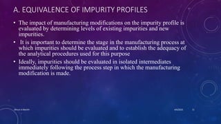 A. EQUIVALENCE OF IMPURITY PROFILES
• The impact of manufacturing modifications on the impurity profile is
evaluated by determining levels of existing impurities and new
impurities.
• It is important to determine the stage in the manufacturing process at
which impurities should be evaluated and to establish the adequacy of
the analytical procedures used for this purpose
• Ideally, impurities should be evaluated in isolated intermediates
immediately following the process step in which the manufacturing
modification is made.
4/6/2022
Dhruvi A Machhi 11
 