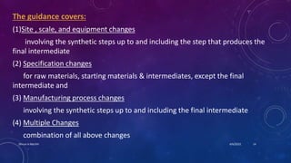 The guidance covers:
(1)Site , scale, and equipment changes
involving the synthetic steps up to and including the step that produces the
final intermediate
(2) Specification changes
for raw materials, starting materials & intermediates, except the final
intermediate and
(3) Manufacturing process changes
involving the synthetic steps up to and including the final intermediate
(4) Multiple Changes
combination of all above changes
4/6/2022
Dhruvi A Machhi 14
 